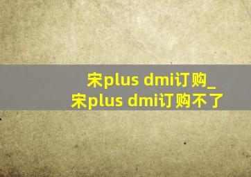 宋plus dmi订购_宋plus dmi订购不了